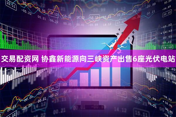 交易配资网 协鑫新能源向三峡资产出售6座光伏电站