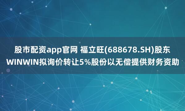 股市配资app官网 福立旺(688678.SH)股东WINWIN拟询价转让5%股份以无偿提供财务资助