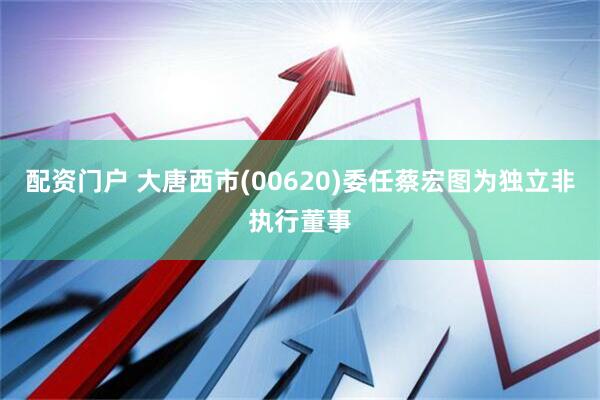 配资门户 大唐西市(00620)委任蔡宏图为独立非执行董事