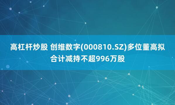 高杠杆炒股 创维数字(000810.SZ)多位董高拟合计减持不超996万股