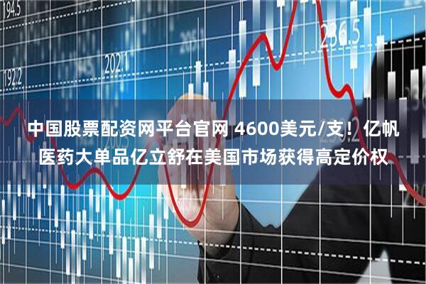 中国股票配资网平台官网 4600美元/支！亿帆医药大单品亿立舒在美国市场获得高定价权