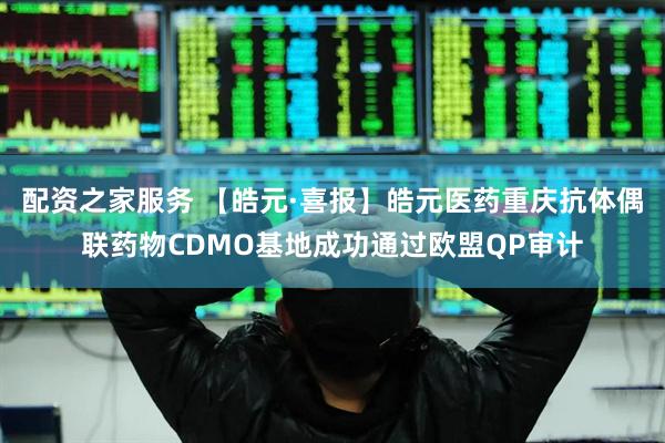 配资之家服务 【皓元·喜报】皓元医药重庆抗体偶联药物CDMO基地成功通过欧盟QP审计