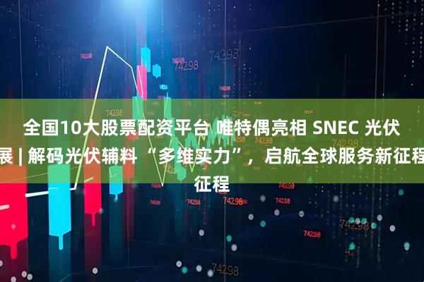 全国10大股票配资平台 唯特偶亮相 SNEC 光伏展 | 解码光伏辅料 “多维实力”，启航全球服务新征程