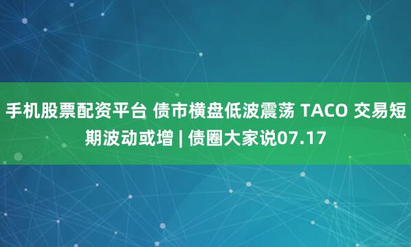手机股票配资平台 债市横盘低波震荡 TACO 交易短期波动或增 | 债圈大家说07.17