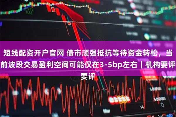 短线配资开户官网 债市顽强抵抗等待资金转松，当前波段交易盈利空间可能仅在3-5bp左右｜机构要评