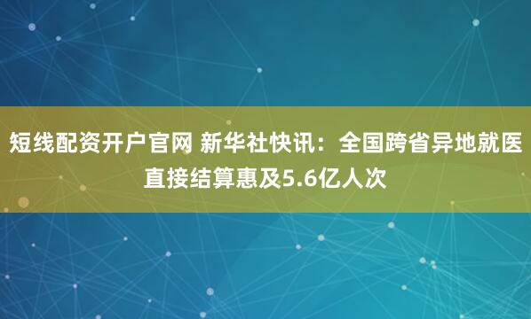 短线配资开户官网 新华社快讯：全国跨省异地就医直接结算惠及5.6亿人次