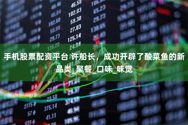 手机股票配资平台 许船长，成功开辟了酸菜鱼的新品类_聚餐_口味_味觉