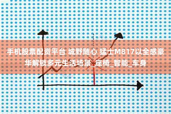 手机股票配资平台 城野随心 猛士M817以全感豪华解锁多元生活场景_座椅_智能_车身