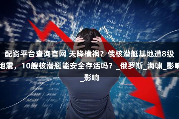 配资平台查询官网 天降横祸？俄核潜艇基地遭8级地震，10艘核潜艇能安全存活吗？_俄罗斯_海啸_影响