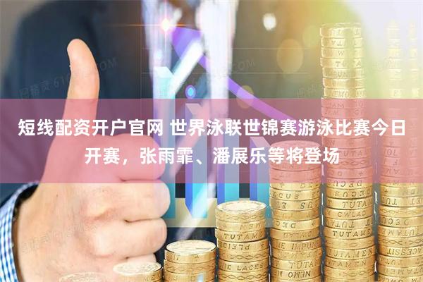 短线配资开户官网 世界泳联世锦赛游泳比赛今日开赛，张雨霏、潘展乐等将登场
