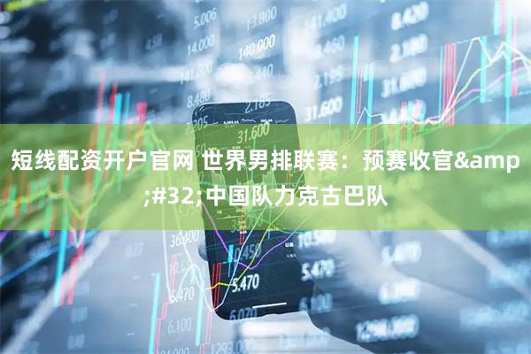 短线配资开户官网 世界男排联赛：预赛收官 中国队力克古巴队
