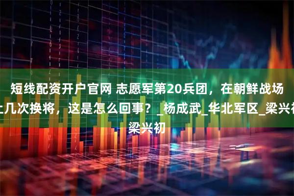 短线配资开户官网 志愿军第20兵团，在朝鲜战场上几次换将，这是怎么回事？_杨成武_华北军区_梁兴初