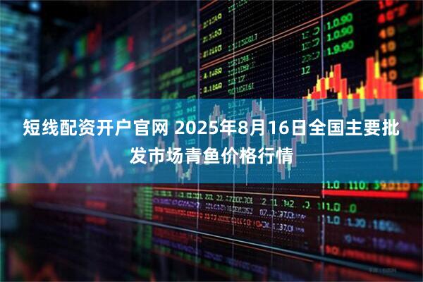 短线配资开户官网 2025年8月16日全国主要批发市场青鱼价格行情