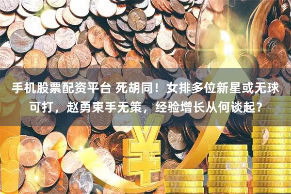 手机股票配资平台 死胡同！女排多位新星或无球可打，赵勇束手无策，经验增长从何谈起？