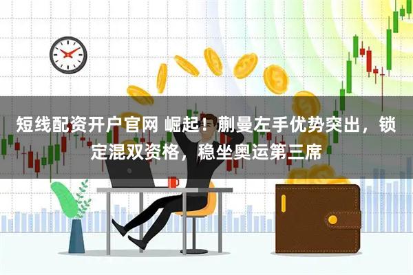 短线配资开户官网 崛起！蒯曼左手优势突出，锁定混双资格，稳坐奥运第三席