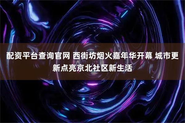 配资平台查询官网 西街坊烟火嘉年华开幕 城市更新点亮京北社区新生活
