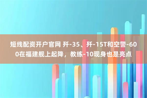 短线配资开户官网 歼-35、歼-15T和空警-600在福建舰上起降，教练-10现身也是亮点