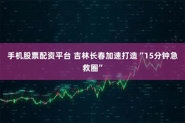 手机股票配资平台 吉林长春加速打造“15分钟急救圈”