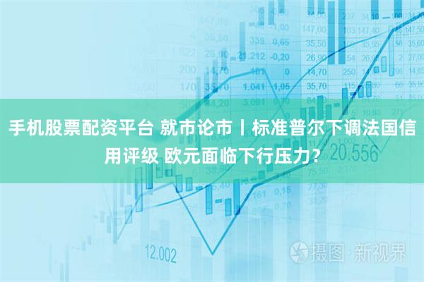 手机股票配资平台 就市论市丨标准普尔下调法国信用评级 欧元面临下行压力？