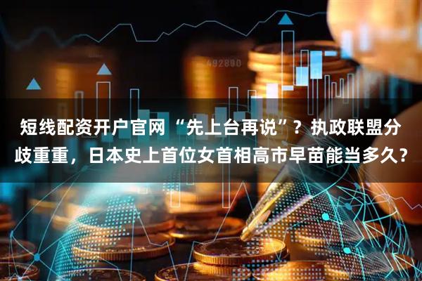 短线配资开户官网 “先上台再说”？执政联盟分歧重重，日本史上首位女首相高市早苗能当多久？