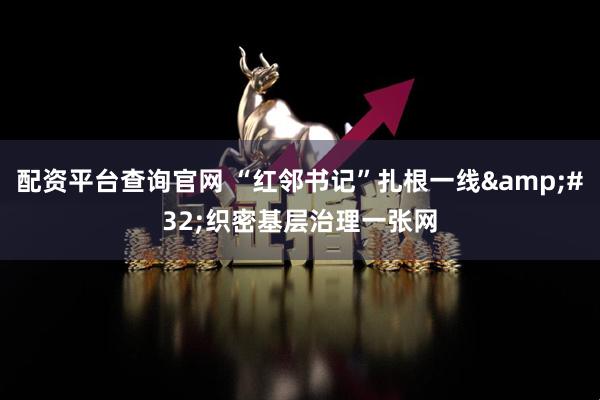 配资平台查询官网 “红邻书记”扎根一线 织密基层治理一张网