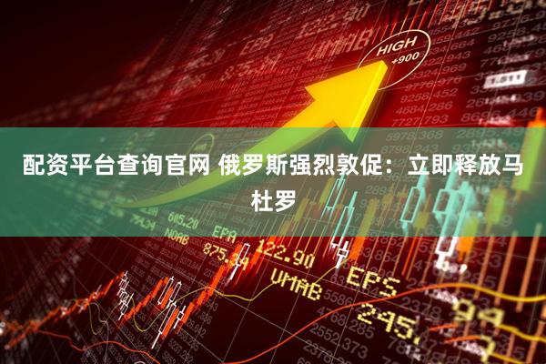 配资平台查询官网 俄罗斯强烈敦促：立即释放马杜罗