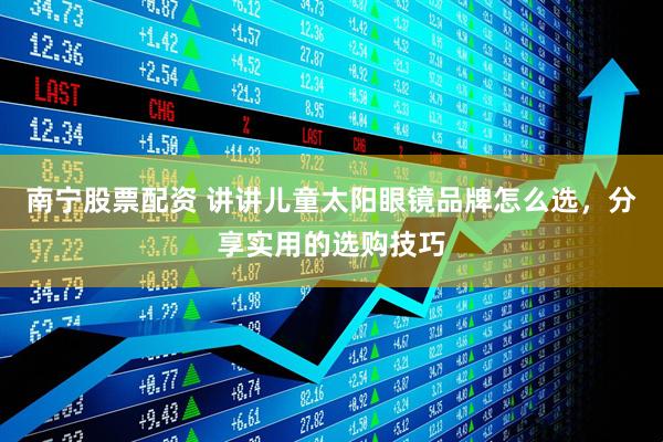 南宁股票配资 讲讲儿童太阳眼镜品牌怎么选，分享实用的选购技巧