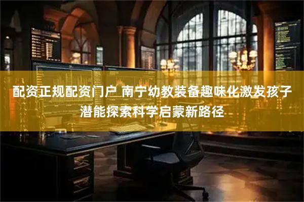 配资正规配资门户 南宁幼教装备趣味化激发孩子潜能探索科学启蒙新路径