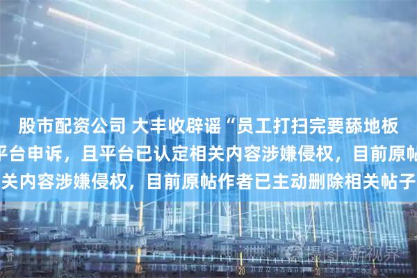 股市配资公司 大丰收辟谣“员工打扫完要舔地板”：已就此事报警、向平台申诉，且平台已认定相关内容涉嫌侵权，目前原帖作者已主动删除相关帖子