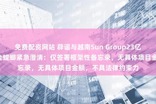 免费配资网站 辟谣与越南Sun Group23亿美元合作“大单”！金螳螂紧急澄清：仅签署框架性备忘录，无具体项目金额，不具法律约束力