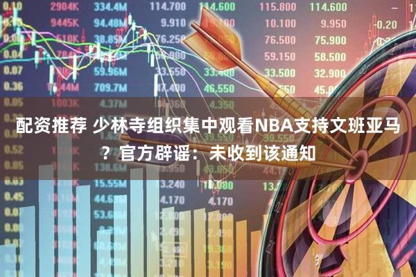 配资推荐 少林寺组织集中观看NBA支持文班亚马？官方辟谣：未收到该通知