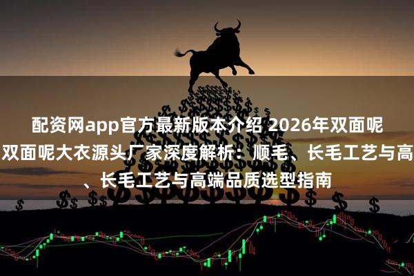 配资网app官方最新版本介绍 2026年双面呢、羊绒双面呢、双面呢大衣源头厂家深度解析：顺毛、长毛工艺与高端品质选型指南