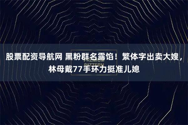 股票配资导航网 黑粉群名露馅！繁体字出卖大嫂，林母戴77手环力挺准儿媳
