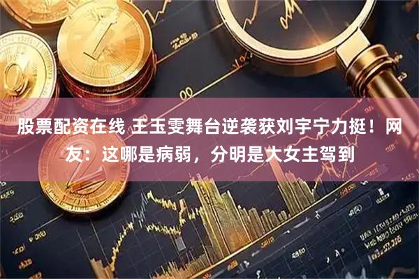 股票配资在线 王玉雯舞台逆袭获刘宇宁力挺！网友：这哪是病弱，分明是大女主驾到