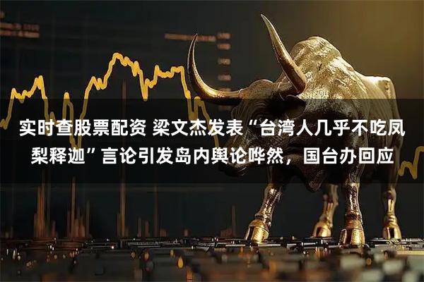 实时查股票配资 梁文杰发表“台湾人几乎不吃凤梨释迦”言论引发岛内舆论哗然，国台办回应