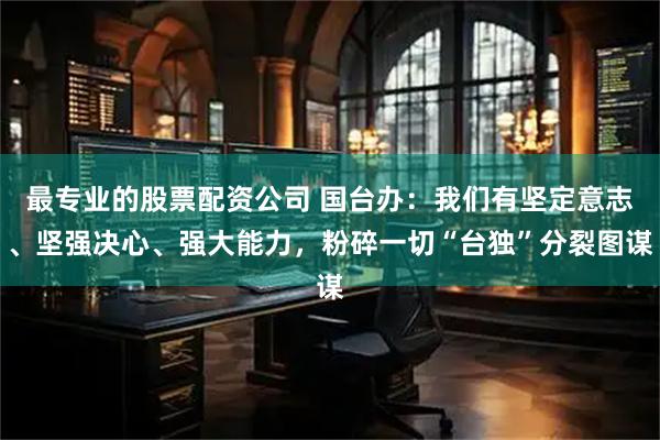 最专业的股票配资公司 国台办：我们有坚定意志、坚强决心、强大能力，粉碎一切“台独”分裂图谋