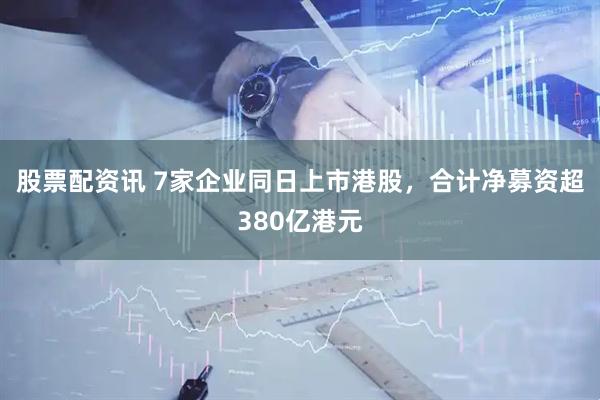 股票配资讯 7家企业同日上市港股，合计净募资超380亿港元