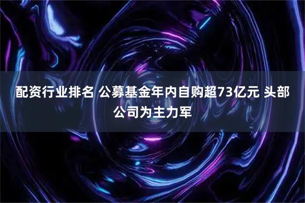 配资行业排名 公募基金年内自购超73亿元 头部公司为主力军