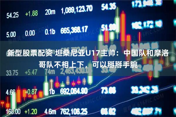 新型股票配资 坦桑尼亚U17主帅：中国队和摩洛哥队不相上下，可以掰掰手腕