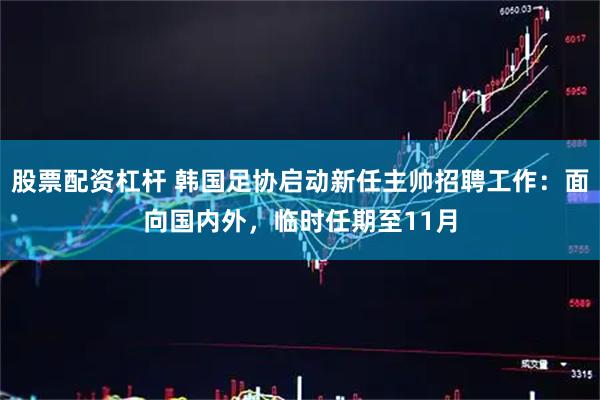股票配资杠杆 韩国足协启动新任主帅招聘工作：面向国内外，临时任期至11月