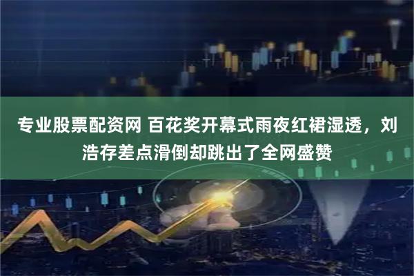 专业股票配资网 百花奖开幕式雨夜红裙湿透，刘浩存差点滑倒却跳出了全网盛赞