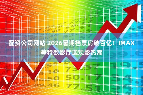 配资公司网站 2026暑期档票房破百亿！IMAX等特效影厅迎观影热潮