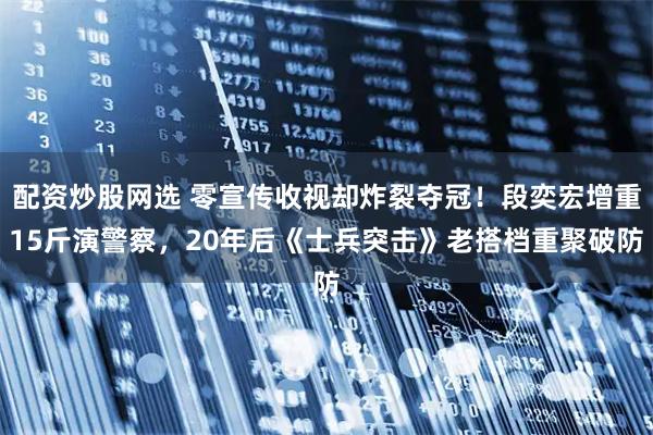 配资炒股网选 零宣传收视却炸裂夺冠！段奕宏增重15斤演警察，20年后《士兵突击》老搭档重聚破防