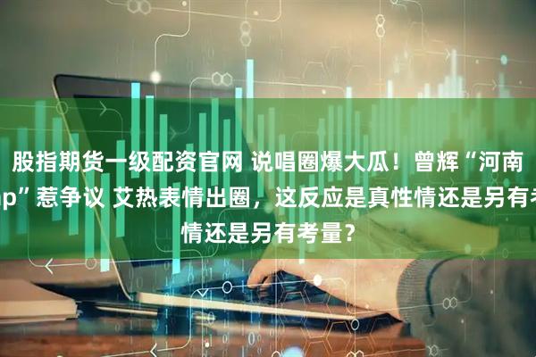 股指期货一级配资官网 说唱圈爆大瓜！曾辉“河南话 rap”惹争议 艾热表情出圈，这反应是真性情还是另有考量？
