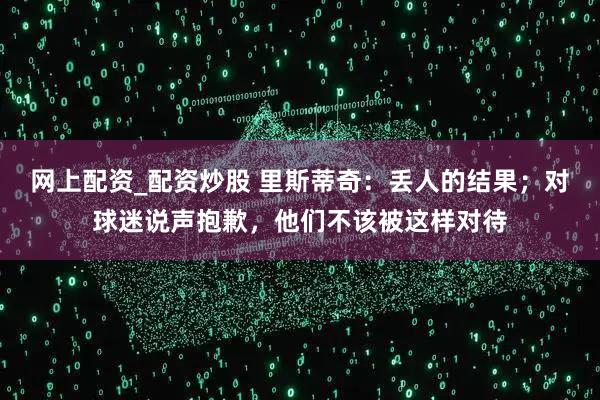 网上配资_配资炒股 里斯蒂奇：丢人的结果；对球迷说声抱歉，他们不该被这样对待