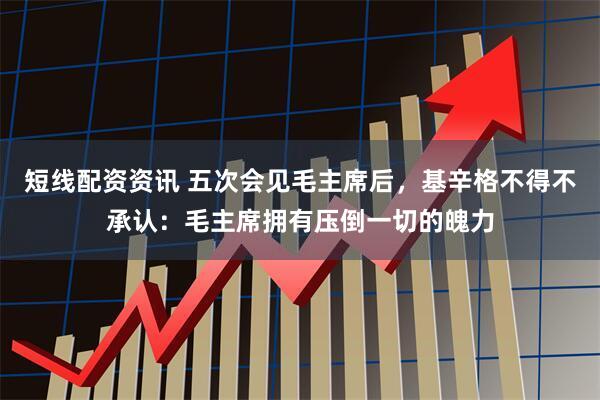 短线配资资讯 五次会见毛主席后，基辛格不得不承认：毛主席拥有压倒一切的魄力