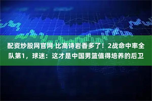 配资炒股网官网 比高诗岩香多了！2战命中率全队第1，球迷：这才是中国男篮值得培养的后卫