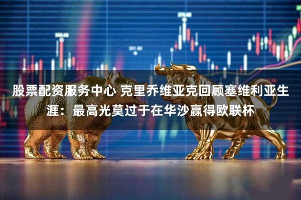 股票配资服务中心 克里乔维亚克回顾塞维利亚生涯：最高光莫过于在华沙赢得欧联杯