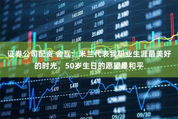 证券公司配资 舍瓦：米兰代表我职业生涯最美好的时光，50岁生日的愿望是和平