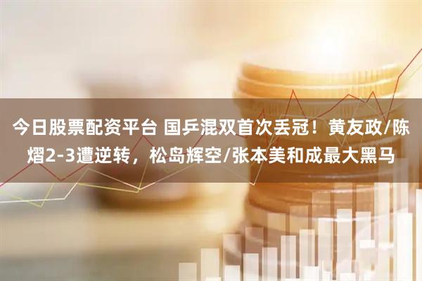 今日股票配资平台 国乒混双首次丢冠！黄友政/陈熠2-3遭逆转，松岛辉空/张本美和成最大黑马